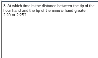 3. At which time is the distance between the tip of the
hour hand and the tip of the minute hand greater,
2:20 or 2:25?
