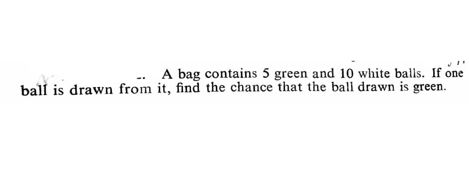 A bag contains 5 green and 10 white balls. If one
ball is drawn from it, find the chance that the ball drawn is green.
