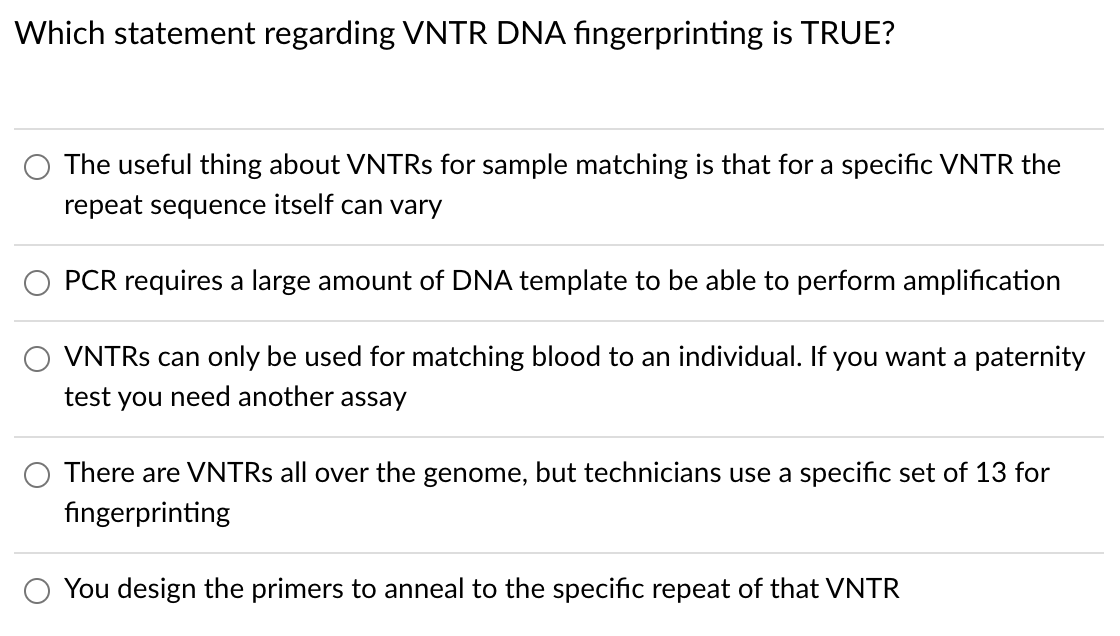 Which statement regarding VNTR DNA fingerprinting is TRUE?
The useful thing about VNTRS for sample matching is that for a specific VNTR the
repeat sequence itself can vary
PCR requires a large amount of DNA template to be able to perform amplification
VNTRS can only be used for matching blood to an individual. If you want a paternity
test you need another assay
There are VNTRS all over the genome, but technicians use a specific set of 13 for
fingerprinting
You design the primers to anneal to the specific repeat of that VNTR
