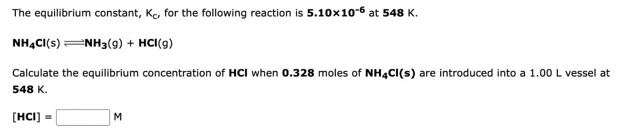 The equilibrium constant, Kc, for the following reaction is 5.10x10-6 at 548 K.
NH4CI(S) NH3(g) + HCI(g)
Calculate the equilibrium concentration of HCI when 0.328 moles of NH4Cl(s) are introduced into a 1.00 L vessel at
548 K.
[HCI]
M
=