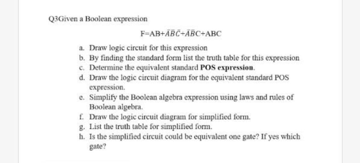 Q3Given a Boolean expression
F=AB+ĀBC+ÃBC+ABC
a. Draw logic circuit for this expression
b. By finding the standard form list the truth table for this expression
c. Determine the equivalent standard POS expression.
d. Draw the logic circuit diagram for the equivalent standard POs
expression.
e. Simplify the Boolean algebra expression using laws and rules of
Boolean algebra.
f. Draw the logic circuit diagram for simplified form.
g. List the truth table for simplified form.
h. Is the simplified circuit could be equivalent one gate? If yes which
gate?
