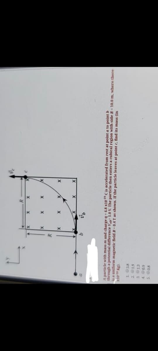 R.
9
A particle with mass m and charge q= 4.8 x10 C is accelerated from rest at point a to point b
through a potential difference Vab= 1.0 V. The particle then enters a cubical region with side R = 10.0 m. where there
is a uniform magnetic field B = 0.4 T as shown. If the particle leaves at point c, find its mass (in
x10-18 Kg).
1. 38
21.9
3. 1.3
4. 0.9
go 's
