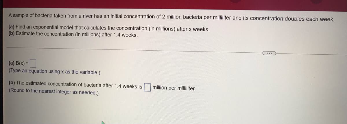 A sample of bacteria taken from a river has an initial concentration of 2 million bacteria per milliliter and its concentration doubles each week.
(a) Find an exponential model that calculates the concentration (in millions) after x weeks.
(b) Estimate the concentration (in millions) after 1.4 weeks.
(a) B(x) =
(Type an equation using x as the variable.)
(b) The estimated concentration of bacteria after 1.4 weeks is
(Round to the nearest integer as needed.)
million per milliliter.
