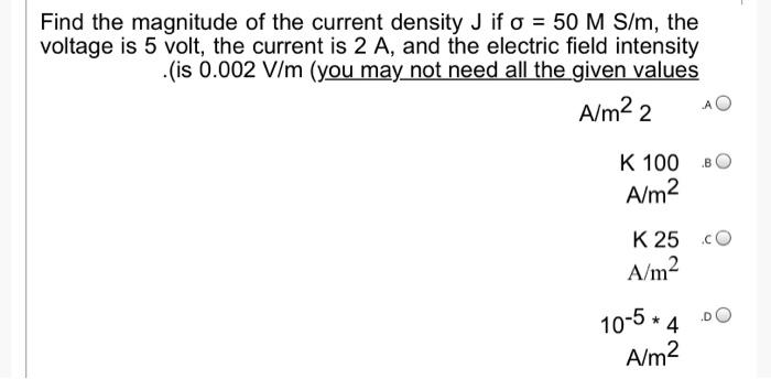 Find the magnitude of the current density J if o = 50 M S/m, the
voltage is 5 volt, the current is 2 A, and the electric field intensity
.(is 0.002 V/m (you may not need all the given values
A/m² 2 AO
K 100 BO
A/m²
K 25 c
A/m²
10-5 * 4
A/m²