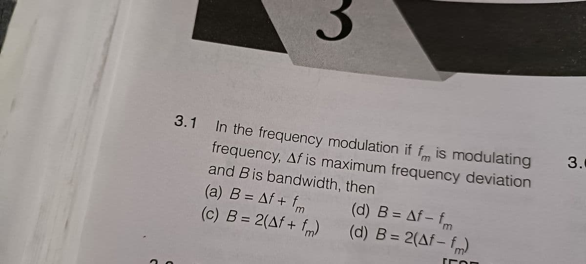 3
3.1 In the frequency modulation if f is modulating
frequency, Af is maximum frequency deviation
and Bis bandwidth, then
(a) B = Af + fm
(d) B = Af - fm
(c) B = 2(Af + fm)
(d) B = 2(Af- fm)
FOR
3.