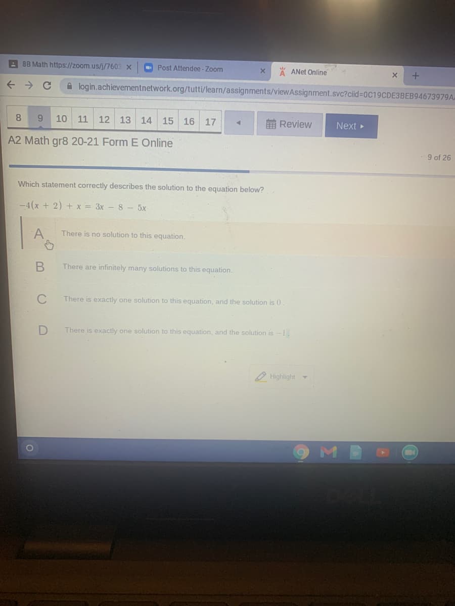 A 8B Math https://zoom.us/j/7603 X
- Post Attendee - Zoom
A ANet Online
A login.achievementnetwork.org/tutti/learn/assignments/viewAssignment.svc?ciid%=0C19CDE3BEB94673979A.
8
10 11
12
13 14 15 16 17
前Review
Next
A2 Math gr8 20-21 Form E Online
9 of 26
Which statement correctly describes the solution to the equation below?
-4(x + 2) + x = 3x - 8 - 5x
There is no solution to this equation.
There are infinitely many solutions to this equation.
C
There is exactly one solution to this equation, and the solution is 0
D
There is exactly one solution to this equation, and the solution is -1.
O Highlight
