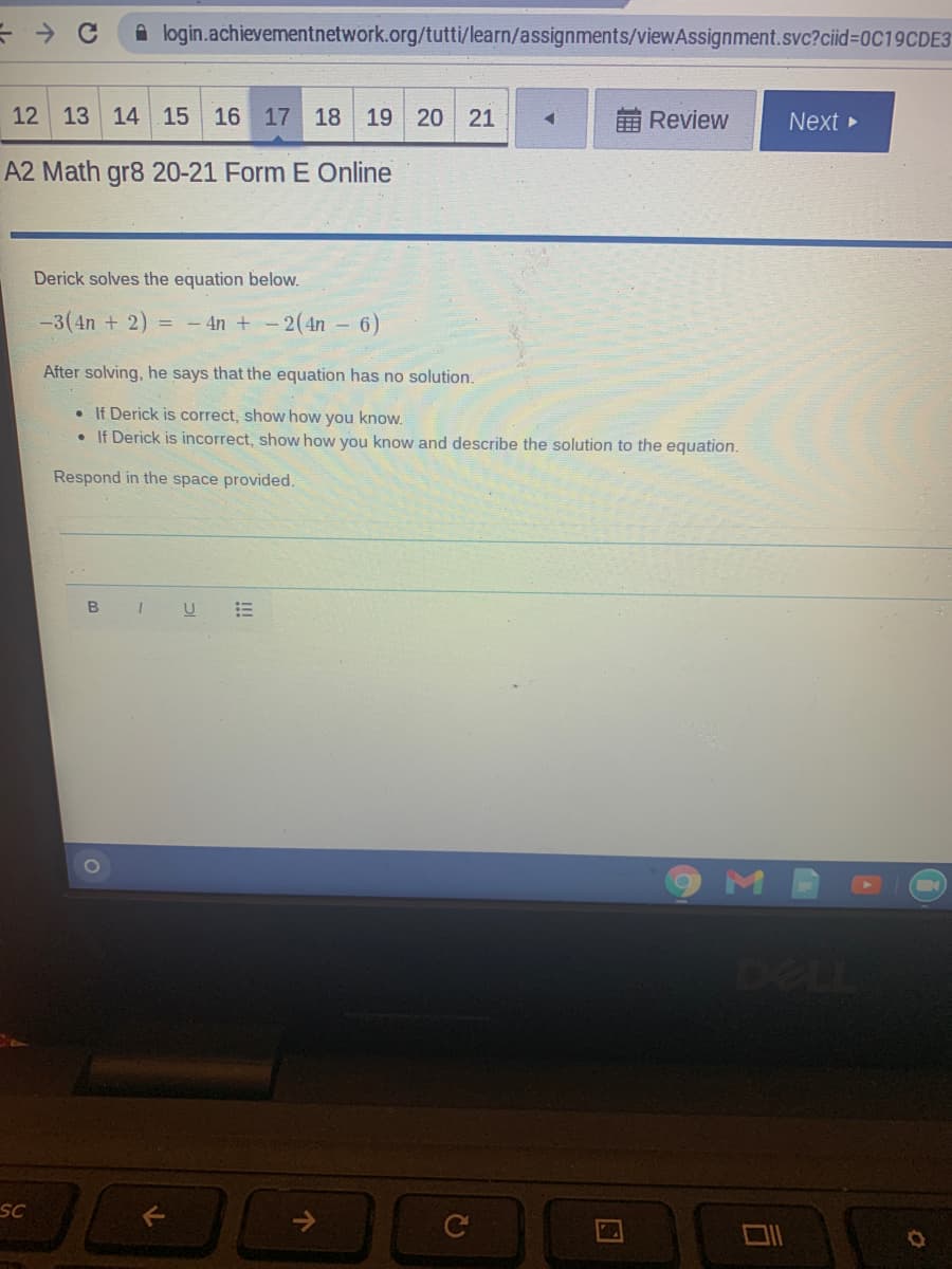 A login.achievementnetwork.org/tutti/learn/assignments/viewAssignment.svc?ciid=0C19CDE3
12
13 14 15
16 17 18
19
20
21
Review
Next
A2 Math gr8 20-21 Form E Online
Derick solves the equation below.
-3(4n + 2) = - 4n +-2(4n - 6)
After solving, he says that the equation has no solution.
• If Derick is correct, show how you know.
• If Derick is incorrect, show how you know and describe the solution to the equation.
Respond in the space provided.
DELL
SC
司
