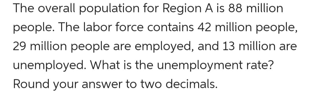 The overall population for Region A is 88 million
people. The labor force contains 42 million people,
29 million people are employed, and 13 million are
unemployed. What is the unemployment rate?
Round your answer to two decimals.

