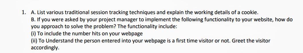 B. If you were asked by your project manager to implement the following functionality to your website, how do
you approach to solve the problem? The functionality include:
(i) To include the number hits on your webpage
(ii) To Understand the person entered into your webpage is a first time visitor or not. Greet the visitor
accordingly.
