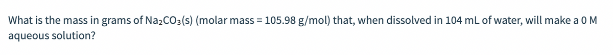 What is the mass in grams of N22CO3(s) (molar mass = 105.98 g/mol) that, when dissolved in 104 mL of water, will make a 0M
aqueous solution?
