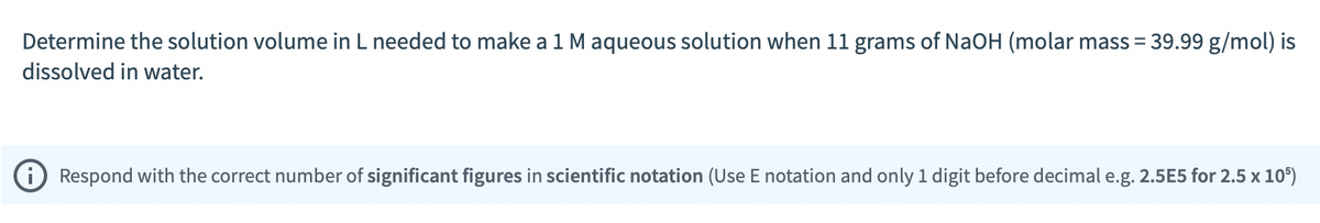 Determine the solution volume in L needed to make a 1 M aqueous solution when 11 grams of NaOH (molar mass = 39.99 g/mol) is
dissolved in water.
Respond with the correct number of significant figures in scientific notation (Use E notation and only 1 digit before decimal e.g. 2.5E5 for 2.5 x 105)
