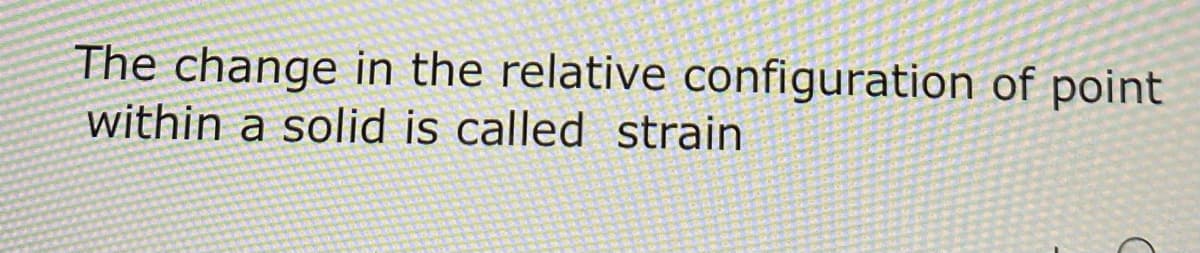 The change in the relative configuration of point
within a solid is called strain
