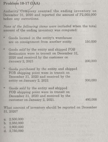 Problem 10-17 (IAA)
Audacity Company counted the ending inventory on
December 31, 2020 and reported the amount of P2,000,000
before any corrections.
None of the following items were included when the total
amount of the ending inventory was computed:
Goods located in the entity's warehouse
are on consignment from another entity
150,000
Goods sold by the entity and shipped FOB
destination were in transit on December 31,
2020 and received by the customer on
January 2, 2021
%23
200,000
Goods purchased by the entity and shipped
FŐB shipping point were in transit on
December 31, 2020 and received by the
entity on January 2, 2021
300,000
* Goods sold by the entity and shipped
FOB shipping point were in transit on
December 31, 2020 and received by the
customer on January 2, 2021.
400,000
What amount of inventory should be reported on December
31, 2020?
a. 2,500,000
b. 2,350,000
c. 2,900,000
d. 2,750,000
