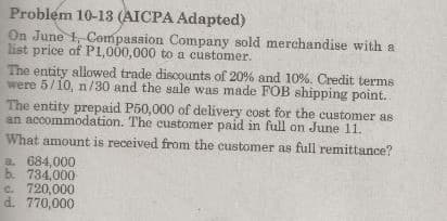 Problem 10-13 (AICPA Adapted)
On June 1, Compassion Company sold merchandise with a
list price of P1,000,000 to a customer.
The entity allowed trade discounts of 20% and 10%. Credit terms
were 5/10, n/30 and the sale was made FOB shipping point.
The entity prepaid P50,000 of delivery cost for the customer as
an accommodation. The eustomer paid in full on June 11.
What amount is received from the customer as full remittance?
a 684,000
b. 734.000
C. 720,000
d. 770,000
