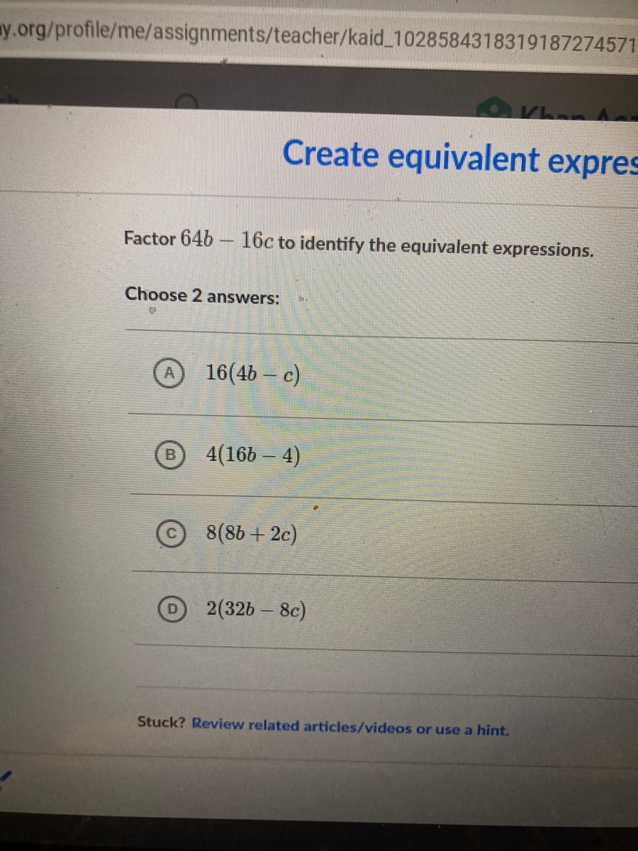 ny.org/profile/me/assignments/teacher/kaid 1028584318319187274571
Create equivalent expres
Factor 64b – 16c to identify the equivalent expressions.
Choose 2 answers:
16(4b – c)
4(16b – 4)
B.
8(86 + 2c)
2(32b – 8c)
Stuck? Review related articles/videos or use a hint.
