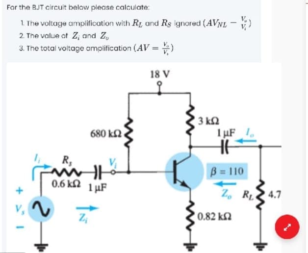 For the BJT circuit below please calculate:
1. The voltage amplification with R, and Rs ignored (AVNL - )
2. The value of Z; and Z,
3. The total voltage amplification (AV =
%3D
18 V
to
3 k2
680 k2.
1 µF 1
R,
B 110
0.6 kN
1 µF
Z, RL 4.7
V,
0.82 kN
