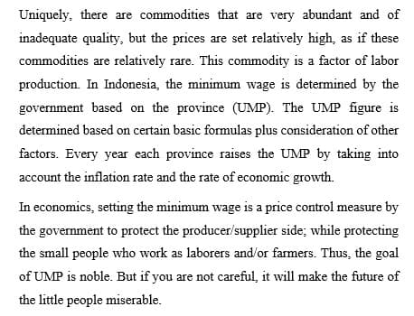 Uniquely, there are commodities that are very abundant and of
inadequate quality, but the prices are set relatively high, as if these
commodities are relatively rare. This commodity is a factor of labor
production. In Indonesia, the minimum wage is determined by the
government based on the province (UMP). The UMP figure is
determined based on certain basic formulas plus consideration of other
factors. Every year each province raises the UMP by taking into
account the inflation rate and the rate of economic growth.
In economics, setting the minimum wage is a price control measure by
the government to protect the producer/supplier side; while protecting
the small people who work as laborers and/or farmers. Thus, the goal
of UMP is noble. But if you are not careful, it will make the future of
the little people miserable.
