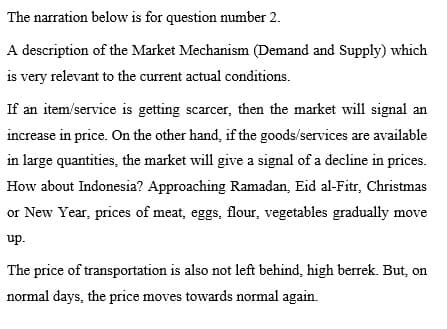 The narration below is for question number 2.
A description of the Market Mechanism (Demand and Supply) which
is very relevant to the current actual conditions.
If an item/service is getting scarcer, then the market will signal an
increase in price. On the other hand, if the goods/services are available
in large quantities, the market will give a signal of a decline in prices.
How about Indonesia? Approaching Ramadan, Eid al-Fitr, Christmas
or New Year, prices of meat, eggs, flour, vegetables gradually move
up.
The price of transportation is also not left behind, high berrek. But, on
normal days, the price moves towards normal again.
