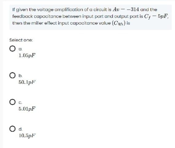 If given the voltage amplification of a circuit is Av - -314 and the
feedback capacitance between input port and output port is C;- 5pF,
then the miller effect input capacitance value (Cr) is
Select one:
1.05pF
Ob.
50. 1pF
c.
5.01pF
Od.
10.5pl"
