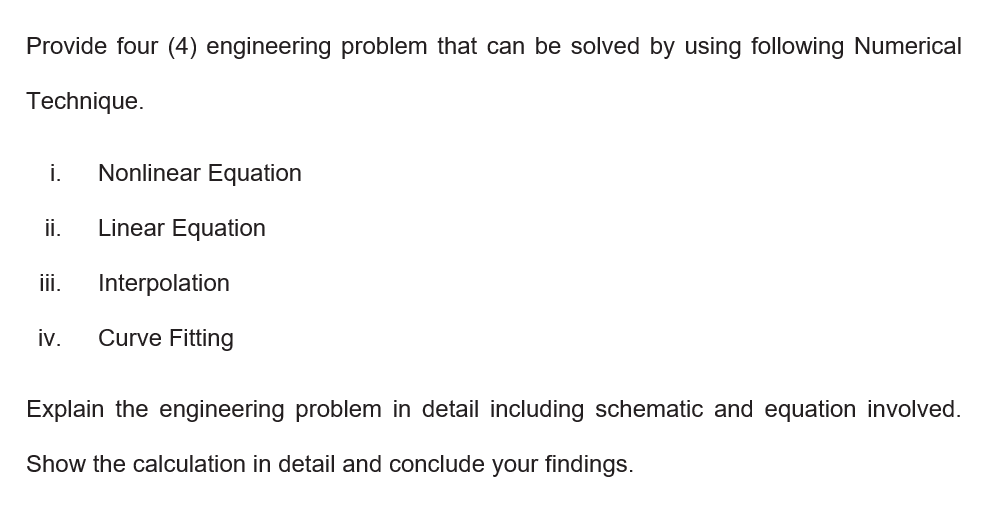 Provide four (4) engineering problem that can be solved by using following Numerical
Technique.
i.
Nonlinear Equation
ii.
Linear Equation
ii.
Interpolation
iv.
Curve Fitting
Explain the engineering problem in detail including schematic and equation involved.
Show the calculation in detail and conclude your findings.
