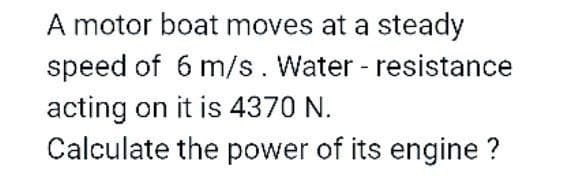 A motor boat moves at a steady
speed of 6 m/s. Water - resistance
acting on it is 4370 N.
Calculate the power of its engine ?
