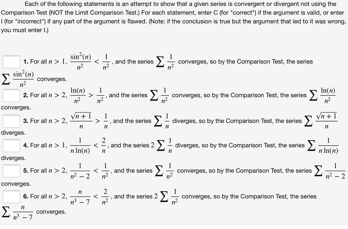 Each of the following statements is an attempt to show that a given series is convergent or divergent not using the
Comparison Test (NOT the Limit Comparison Test.) For each statement, enter C (for "correct") if the argument is valid, or enter
| (for "incorrect") if any part of the argument is flawed. (Note: if the conclusion is true but the argument that led to it was wrong,
you must enter I.)
sin?(n)
1. For all n > 1,
n2
Σ
1
converges, so by the Comparison Test, the series
n-
and the series
sin (n)
converges.
n?
In(n)
2. For all n > 2,
n2
In(n)
1
and the series
n2
Σ
Σ
converges, so by the Comparison Test, the series
n2
converges.
Vn + 1
1
and the series
Σ
Vn + 1
3. For all n > 2,
>- diverges, so by the Comparison Test, the series
n
n
diverges.
1
4. For all n > 1,
2
and the series 2 >, - diverges, so by the Comparison Test, the series
1
1
n In(n)
n In(n)
n
diverges.
1
5. For all n > 2,
1
and the series
n2
1
converges, so by the Comparison Test, the series
1
Σ
n2 – 2
n2
converges.
2
and the series 2 >,
n
6. For all n > 2,
converges, so by the Comparison Test, the series
п3 — 7
.2
converges.
n3 – 7
