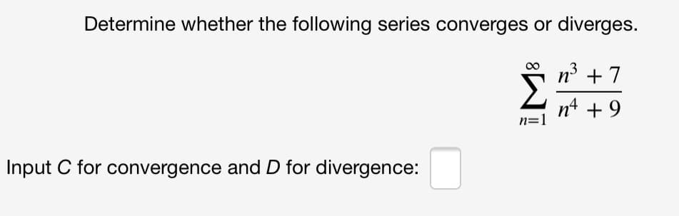 Determine whether the following series converges or diverges.
n3 +7
n4 + 9
n=1
Input C for convergence and D for divergence:
