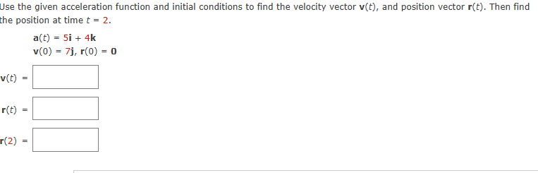 Use the given acceleration function and initial conditions to find the velocity vector v(t), and position vector r(t). Then find
the position at time t = 2.
v(t)
r(t)
r(2)
=
=
a(t) = 5i + 4k
v(0) = 7j, r(0) = 0