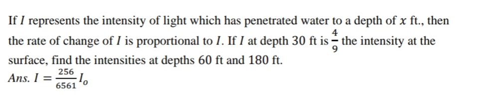 If I represents the intensity of light which has penetrated water to a depth of x ft., then
the rate of change of I is proportional to I. If I at depth 30 ft is the intensity at the
4
surface, find the intensities at depths 60 ft and 180 ft.
256
Ans. I =
6561
