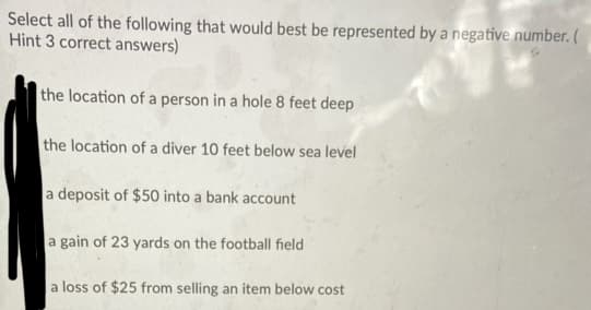Select all of the following that would best be represented by a negative number. (
Hint 3 correct answers)
the location of a person in a hole 8 feet deep
the location of a diver 10 feet below sea level
a deposit of $50 into a bank account
a gain of 23 yards on the football field
a loss of $25 from selling an item below cost
