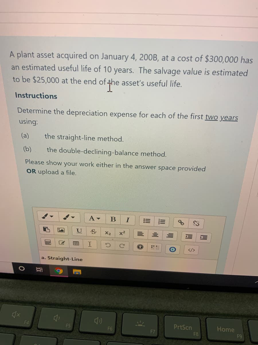 A plant asset acquired on January 4, 200B, at a cost of $300,000 has
an estimated useful life of 10 years. The salvage value is estimated
fthe asset's useful life.
to be $25,000 at the end of-
Instructions
Determine the depreciation expense for each of the first two years
using:
(a)
the straight-line method.
(b)
the double-declining-balance method.
Please show your work either in the answer space provided
OR upload a file.
A -
U
X2
x2
</>
a. Straight-Line
F4
PrtScn
Home
21
F5
F6
F7
F8
F9
ill
