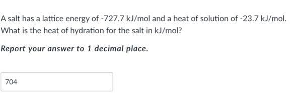 A salt has a lattice energy of -727.7 kJ/mol and a heat of solution of -23.7 kJ/mol.
What is the heat of hydration for the salt in kJ/mol?
Report your answer to 1 decimal place.
704

