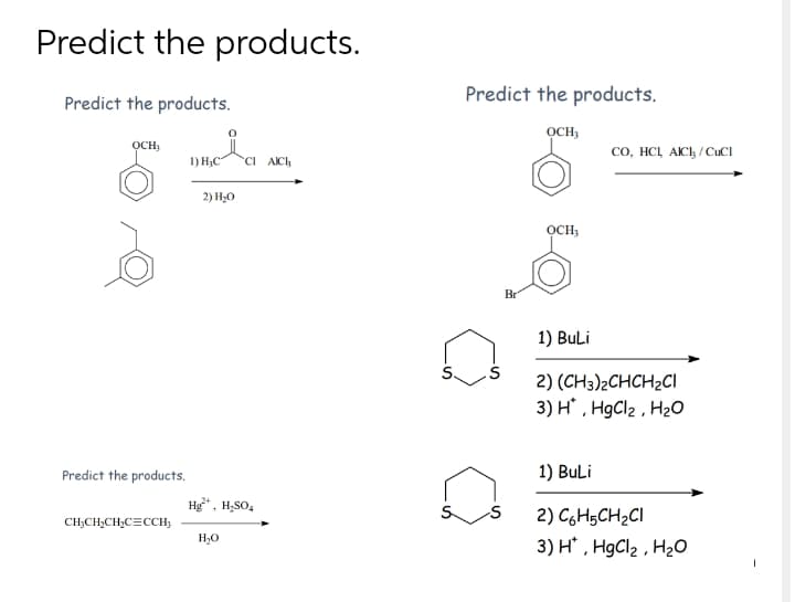 Predict the products.
Predict the products.
Predict the products.
OCH,
осн,
co, HCL AICI, / CuCI
1) H;C"
CI AICH
2) H,0
OCH,
Br
1) BuLi
S.
2) (CH3)2CHCH2CI
3) H , H9CI2 , H2O
Predict the products.
1) BuLi
Hg*. H;SO,
2) C6H5CH2CI
CH;CH,CH,CECCH;
3) H , HgCl2 , H2O
