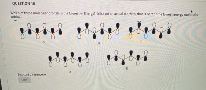QUESTION 16
Which of these molecular orbitals is the Lowest in Energy? (click on an actual p orbital that is part of the lowest energy molecular
orbitai)
B.
D.
Selected Coordinates
Clear
