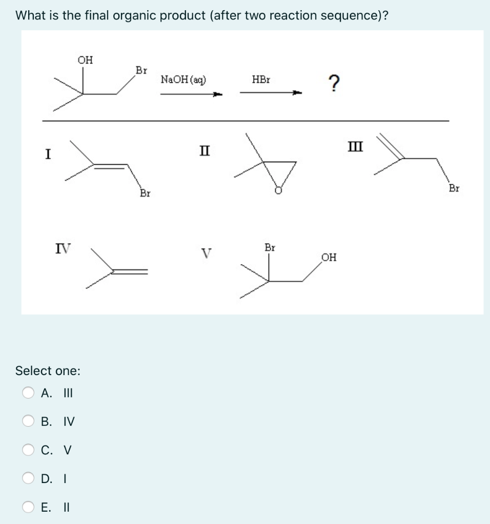 What is the final organic product (after two reaction sequence)?
OH
Br
NaOH (aq)
?
HBr
II
II
I
Br
Br
IV
Br
V
OH
Select one:
A. II
В. IV
С. V
D. I
E. II
