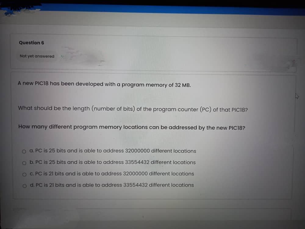 Question 6
Not yet answered
A new PIC18 has been developed with a program memory of 32 MB.
What should be the length (number of bits) of the program counter (PC) of that PIC18?
How many different program memory locations can be addressed by the new PIC18?
o a. PC is 25 bits and is able to address 32000000 different locations
o b. PC is 25 bits and is able to address 33554432 different locations
O C. PC is 21 bits and is able to address 32000000 different locations
o d. PC is 21 bits and is able to address 33554432 different locations.
