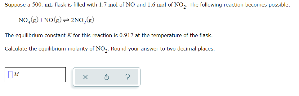Suppose a 500. mL flask is filled with 1.7 mol of NO and 1.6 mol of NO,. The following reaction becomes possible:
NO, (g) +NO(g) = 2NO,(g)
The equilibrium constant K for this reaction is 0.917 at the temperature of the flask.
Calculate the equilibrium molarity of NO,. Round your answer to two decimal places.
OM
