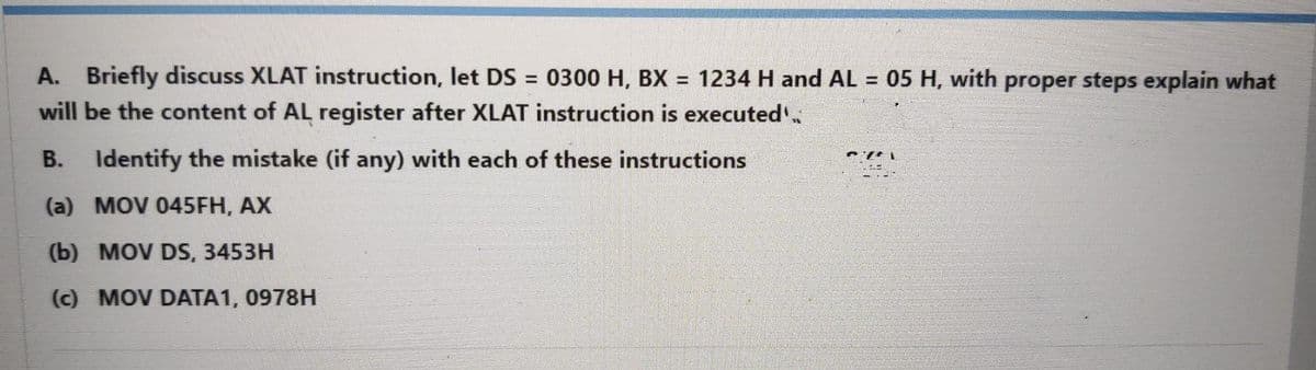 A. Briefly discuss XLAT instruction, let DS = 0300 H, BX = 1234 H and AL = 05 H, with proper steps explain what
will be the content of AL register after XLAT instruction is executed
B. Identify the mistake (if any) with each of these instructions
(a) MOV 045FH, AX
(b) MOV DS, 3453H
(c) MOV DATA1, 0978H
