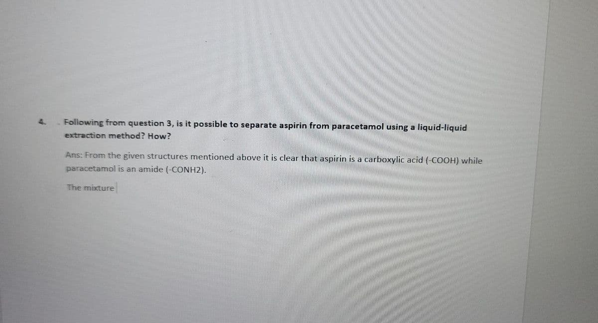 4.
Following from question 3, is it possible to separate aspirin from paracetamol using a liquid-liquid
extraction method? How?
Ans: From the given structures mentioned above it is clear that aspirin is a carboxylic acid (-COOH) while
paracetamol is an amide (-CONH2).
The mixture
