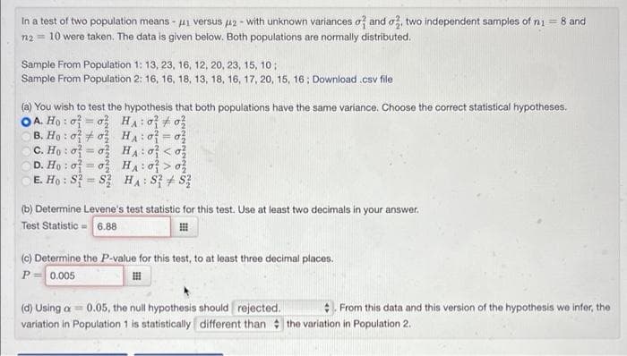 In a test of two population means - ui versus u2 - with unknown variances of and o, two independent samples of ni = 8 and
n2 = 10 were taken. The data is given below. Both populations are normally distributed.
Sample From Population 1: 13, 23, 16, 12, 20, 23, 15, 10;
Sample From Population 2: 16, 16, 18, 13, 18, 16, 17, 20, 15, 16; Download .csv file
(a) You wish to test the hypothesis that both populations have the same variance. Choose the correct statistical hypotheses.
OA. Họ : o = o} HA:o o
B. Ho : 0 # ०३ H: 0 = 03
C. Ho : o = o HA:o < o?
D. Họ : o7 = o3 HA: o} > o?
E. Ho : S? = S HA: S3 + S3
%3D
(b) Determine Levene's test statistic for this test. Use at least two decimals in your answer.
Test Statistic 6.88
(0) Determine the P-value for this test, to at least three decimal places.
P= 0.005
(d) Using a = 0.05, the null hypothesis should rejected.
From this data and this version of the hypothesis we infer, the
variation in Population 1 is statistically different than the variation in Population 2.
