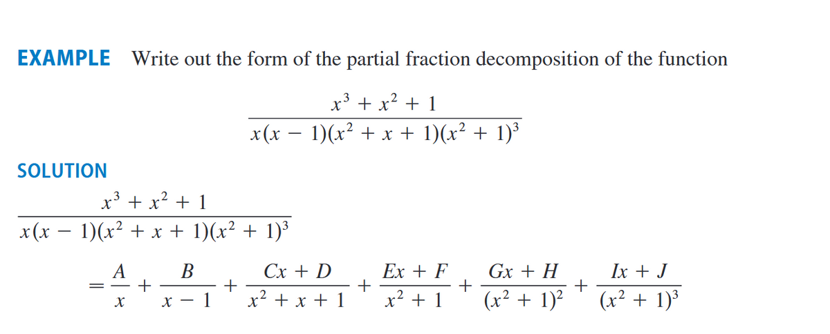 EXAMPLE Write out the form of the partial fraction decomposition of the function
x³ + x² + 1
3
x(x − 1)(x² + x + 1)(x² + 1)³
SOLUTION
x³ + x² + 1
x(x − 1)(x² + x + 1)(x² + 1)³
A
X
+
B
X - 1
+
Cx + D
x² + x + 1
+
Ex + F
x² + 1
+
Gx + H
(x² + 1)²
+
Ix + J
(x² + 1)³