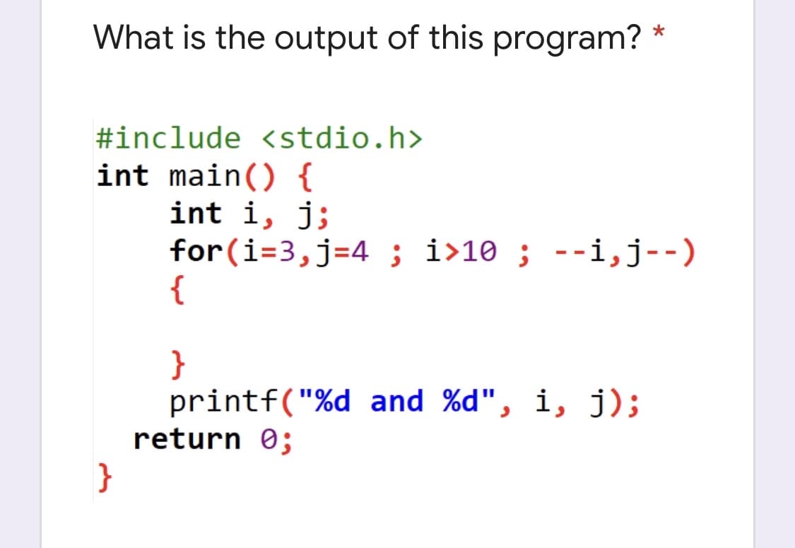 What is the output of this program? *
#include <stdio.h>
int main() {
int i, j;
for(i=3,j=4 ; i>10; --i,j--)
{
}
printf("%d and %d", i, j);
return 0;
}