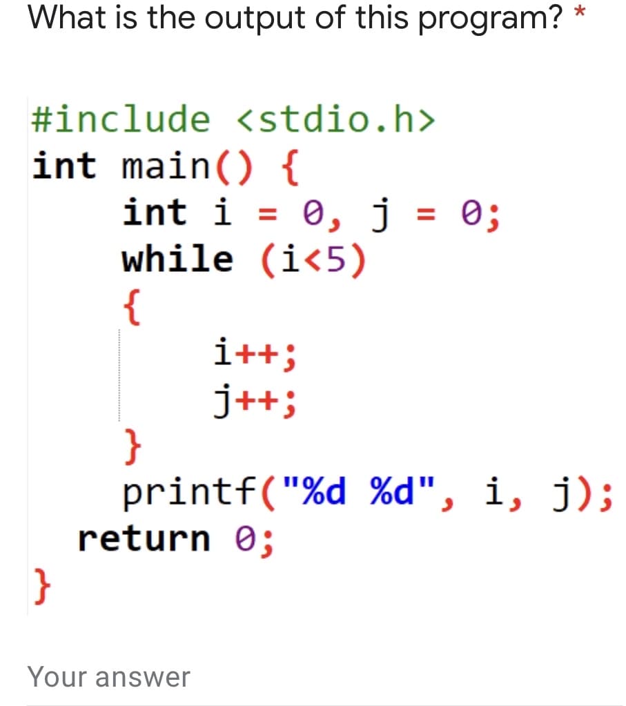 What is the output of this program? *
#include <stdio.h>
int main() {
int i = 0, j = 0;
while (i<5)
{
i++;
j++;
}
printf("%d %d", i, j);
return 0;
}
Your answer