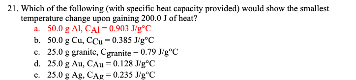 21. Which of the following (with specific heat capacity provided) would show the smallest
temperature change upon gaining 200.0 J of heat?
a. 50.0 g Al, CAI = 0.903 J/g°C
b. 50.0 g Cu, CCu = 0.385 J/g°C
c. 25.0 g granite, Cgranite = 0.79 J/g°C
d. 25.0 g Au, CAu= 0.128 J/g°C
e. 250 g Ag, CAg=0.235 J/g°C
