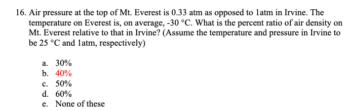 16. Air pressure at the top of Mt. Everest is 0.33 atm as opposed to latm in Irvine. The
temperature on Everest is, on average, -30 °C. What is the percent ratio of air density on
Mt. Everest relative to that in Irvine? (Assume the temperature and pressure in Irvine to
be 25 °C and latm, respectively)
a. 30%
b. 40%
c. 50%
d. 60%
e. None of these
