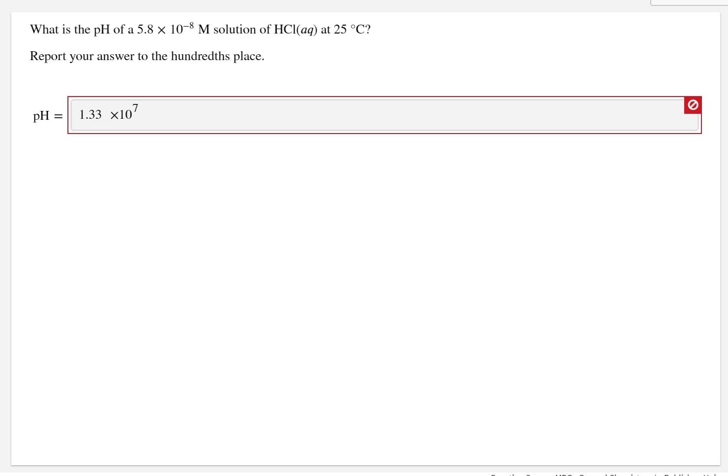 What is the pH of a 5.8 x 10-8 M solution of HCl(aq) at 25 °C?
Report your answer to the hundredths place.
pH
1.33 x107
