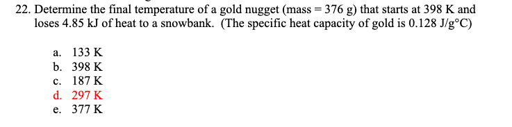 22. Determine the final temperature of a gold nugget (mass = 376 g) that starts at 398 K and
loses 4.85 kJ of heat to a snowbank. (The specific heat capacity of gold is 0.128 J/g°C)
a. 133 K
b. 398 K
c. 187 K
d. 297 K
e. 377 K
