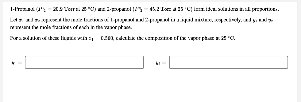 1-Propanol (P°i = 20.9 Torr at 25 °C) and 2-propanol (P2 = 45.2 Torr at 25 °C) form ideal solutions in all proportions.
Let æ1 and æ2 represent the mole fractions of 1-propanol and 2-propanol in a liquid mixture, respectively, and y, and y2
represent the mole fractions of each in the vapor phase.
For a solution of these liquids with æ1 = 0.560, calculate the composition of the vapor phase at 25 °C.
Y2 =
