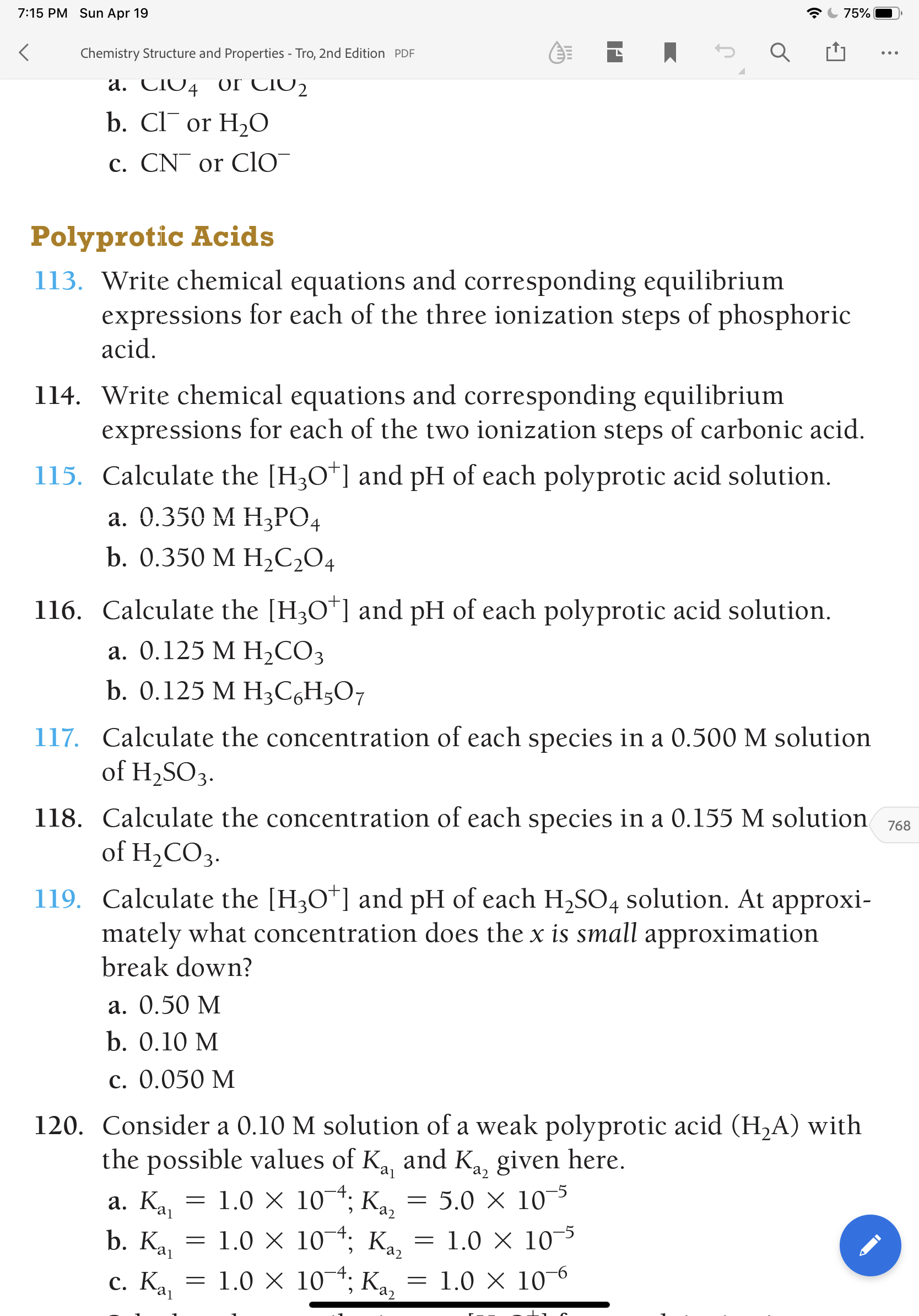 7:15 PM Sun Apr 19
75%
Chemistry Structure and Properties - Tro, 2nd Edition PDF
a. CIO4 0r CIO2
b. Cl or H,O
c. CN¯ or ClO
Polyprotic Acids
113. Write chemical equations and corresponding equilibrium
expressions for each of the three ionization steps of phosphoric
acid.
114. Write chemical equations and corresponding equilibrium
expressions for each of the two ionization steps of carbonic acid.
115. Calculate the [H3O*] and pH of each polyprotic acid solution.
а. О.350 М НЗРО4
b. 0.350 M H,C2O4
116. Calculate the [H3O*] and pH of each polyprotic acid solution.
а. О.125 М Н,СОЗ
b. 0.125 M H3C6H;O7
117. Calculate the concentration of each species in a 0.500 M solution
of H2SO3.
118. Calculate the concentration of each species in a 0.155 M solution
of H,COз-
768
119. Calculate the [H3O*] and pH of each H2SO4 solution. At approxi-
mately what concentration does the x is small approximation
break down?
a. 0.50 M
b. 0.10 M
c. 0.050 M
120. Consider a 0.10 M solution of a weak polyprotic acid (H,A) with
the possible values of Ka and Ka, given here.
a. Ka
аз
= 1.0 X 10¯*; K,
5.0 X 10-5
j
b. Ka
1.0 X 10*; Ka.
= 1.0 X 10-5
c. K.
1.0 X 104; K,
аз
1.0 X 10-6
