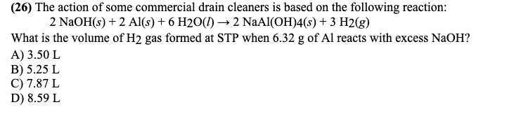 (26) The action of some commercial drain cleaners is based on the following reaction:
2 NAOH(s) + 2 Al(s) + 6 H2O(1) → 2 NaAl(OH)4(s) + 3 H2(g)
What is the volume of H2 gas formed at STP when 6.32 g of Al reacts with excess NaOH?
A) 3.50 L
B) 5.25 L
C) 7.87 L
D) 8.59 L
